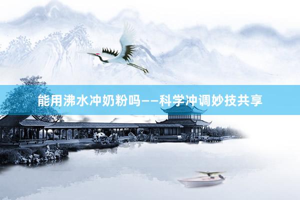 能用沸水冲奶粉吗——科学冲调妙技共享